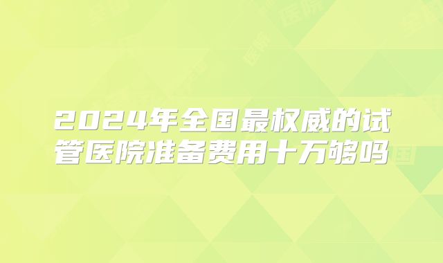 2024年全国最权威的试管医院准备费用十万够吗