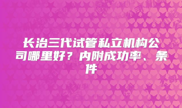 长治三代试管私立机构公司哪里好?内附成功率、条件