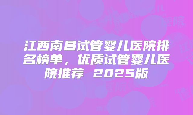 江西南昌试管婴儿医院排名榜单，优质试管婴儿医院推荐 2025版