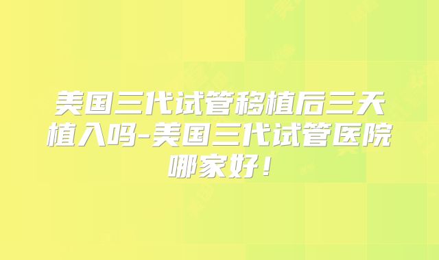 美国三代试管移植后三天植入吗-美国三代试管医院哪家好！