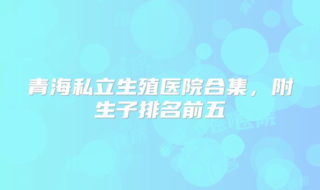 青海私立生殖医院合集,附生子排名前五