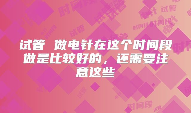 试管 做电针在这个时间段做是比较好的,还需要注意这些