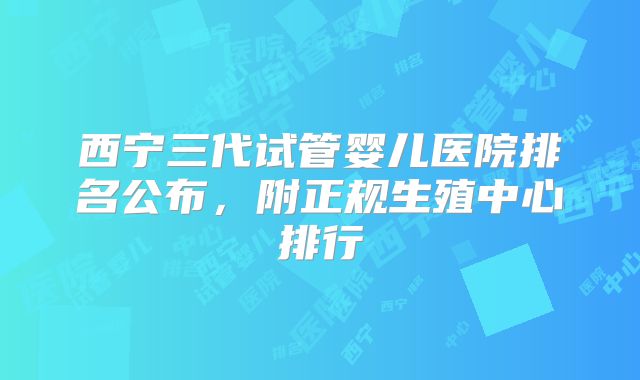 西宁三代试管婴儿医院排名公布,附正规生殖中心排行