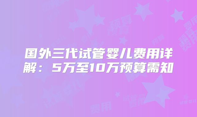 国外三代试管婴儿费用详解:5万至10万预算需知