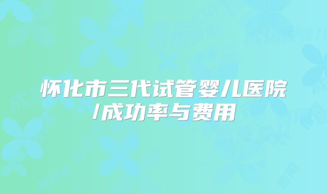怀化市三代试管婴儿医院/成功率与费用