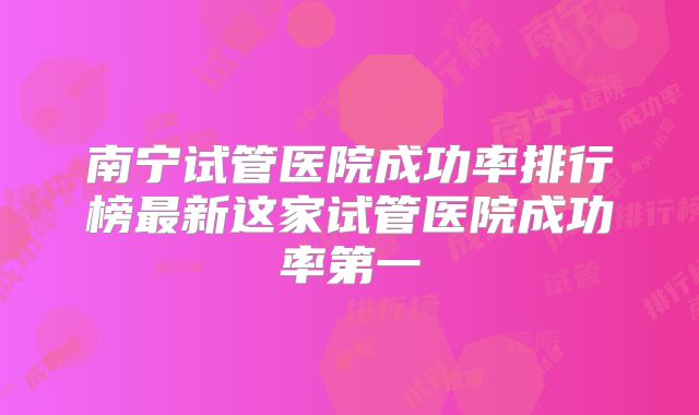 南宁试管医院成功率排行榜最新这家试管医院成功率第一