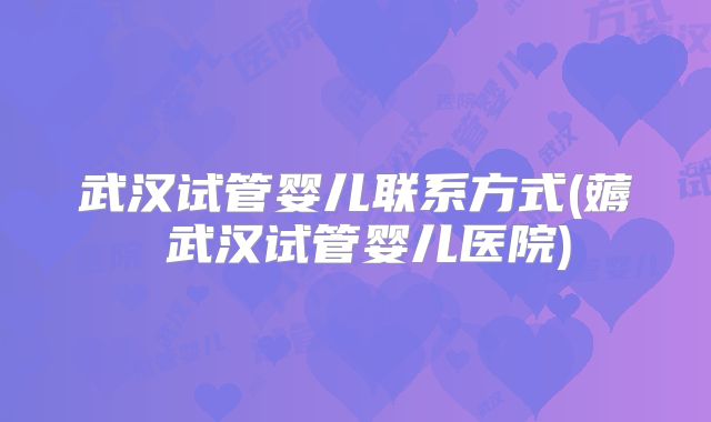 武汉试管婴儿联系方式(薅慜武汉试管婴儿医院)
