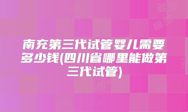 南充第三代试管婴儿需要多少钱(四川省哪里能做第三代试管)