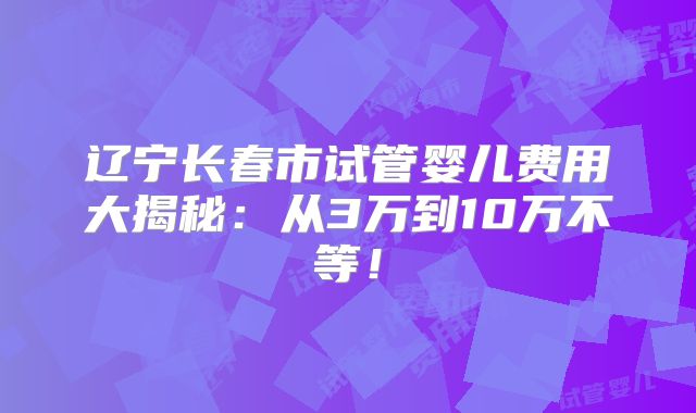 辽宁长春市试管婴儿费用大揭秘：从3万到10万不等！