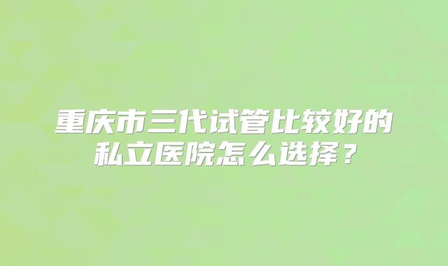 重庆市三代试管比较好的私立医院怎么选择?