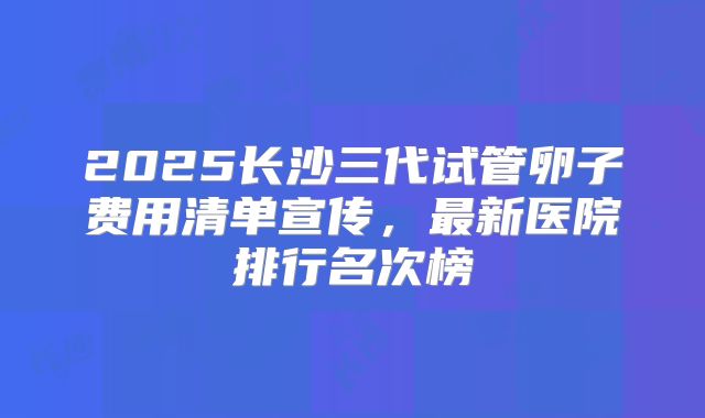 2025长沙三代试管卵子费用清单宣传,最新医院排行名次榜