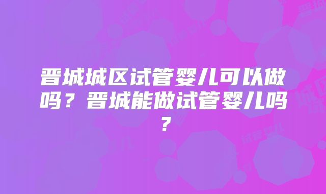 晋城城区试管婴儿可以做吗？晋城能做试管婴儿吗？
