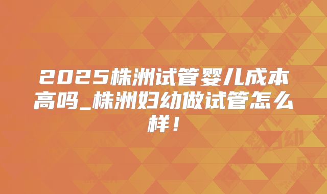 2025株洲试管婴儿成本高吗_株洲妇幼做试管怎么样！