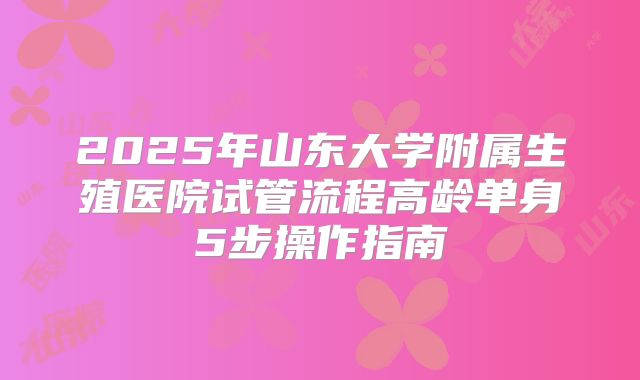 2025年山东大学附属生殖医院试管流程高龄单身5步操作指南
