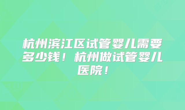 杭州滨江区试管婴儿需要多少钱!杭州做试管婴儿医院!