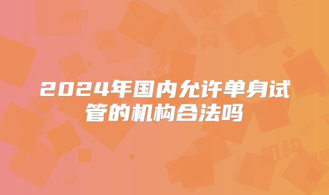 2024年国内允许单身试管的机构合法吗
