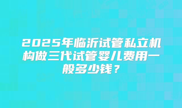 2025年临沂试管私立机构做三代试管婴儿费用一般多少钱？