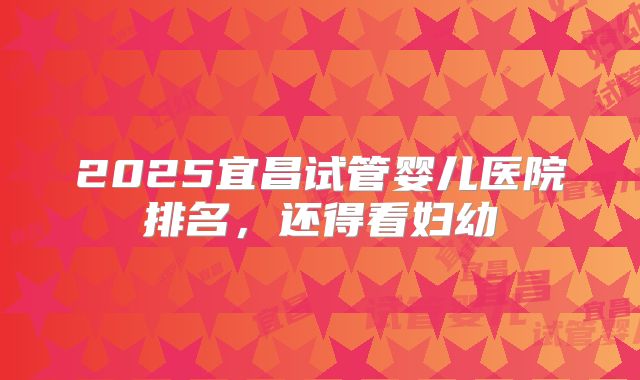 2025宜昌试管婴儿医院排名,还得看妇幼