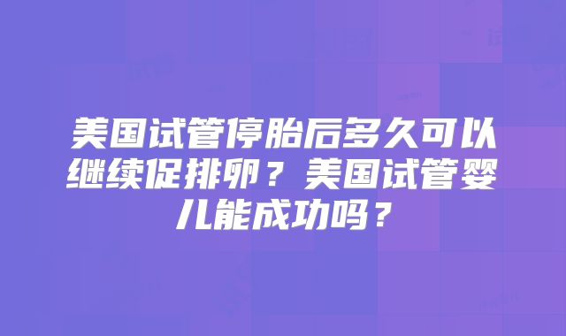 美国试管停胎后多久可以继续促排卵？美国试管婴儿能成功吗？