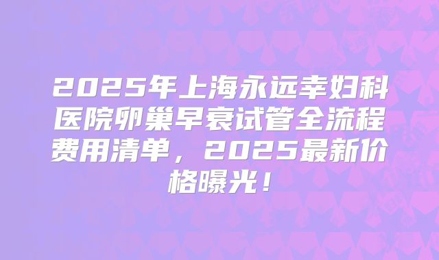 2025年上海永远幸妇科医院卵巢早衰试管全流程费用清单,2025最新价格曝光!