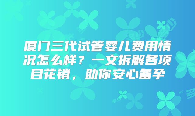 厦门三代试管婴儿费用情况怎么样?一文拆解各项目花销,助你安心备孕