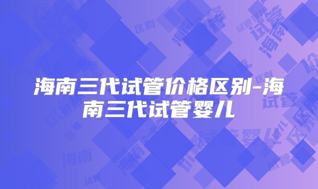 海南三代试管价格区别-海南三代试管婴儿
