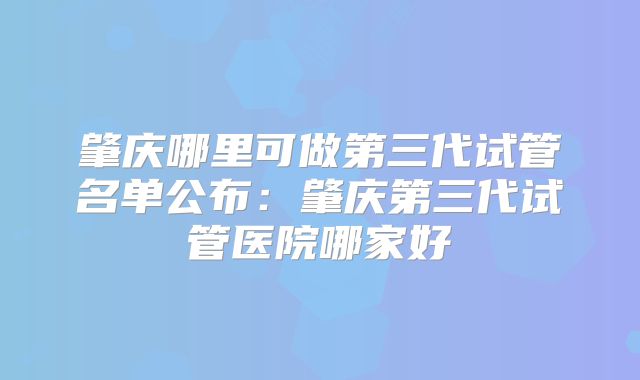 肇庆哪里可做第三代试管名单公布:肇庆第三代试管医院哪家好