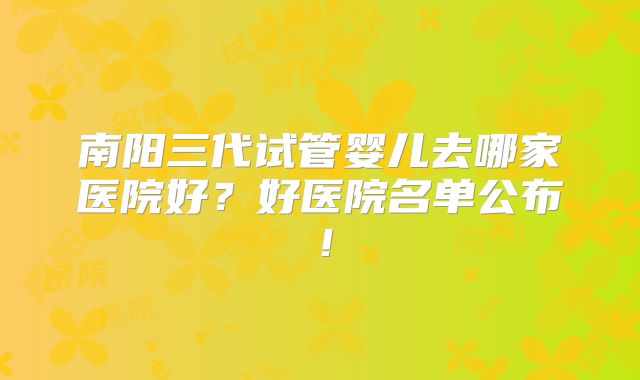 南阳三代试管婴儿去哪家医院好?好医院名单公布!