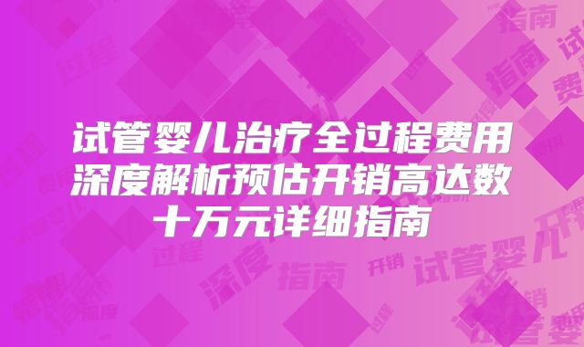试管婴儿治疗全过程费用深度解析预估开销高达数十万元详细指南