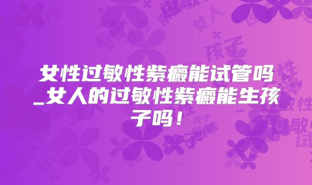 女性过敏性紫癜能试管吗_女人的过敏性紫癜能生孩子吗！