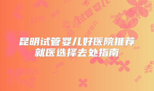 昆明试管婴儿好医院推荐就医选择去处指南