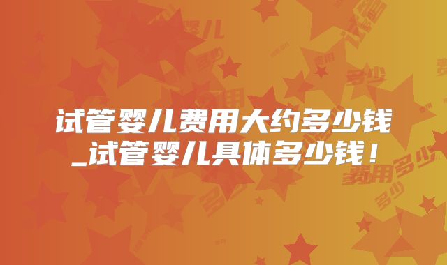 试管婴儿费用大约多少钱_试管婴儿具体多少钱!