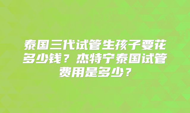 泰国三代试管生孩子要花多少钱?杰特宁泰国试管费用是多少?