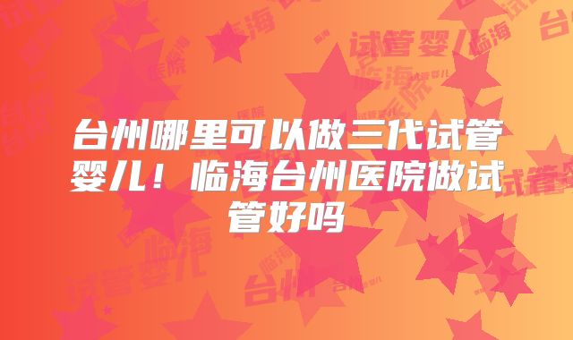 台州哪里可以做三代试管婴儿!临海台州医院做试管好吗