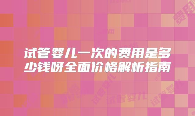 试管婴儿一次的费用是多少钱呀全面价格解析指南