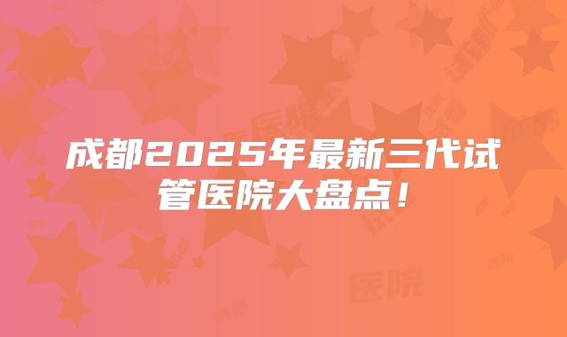 成都2025年最新三代试管医院大盘点!
