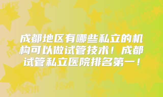 成都地区有哪些私立的机构可以做试管技术!成都试管私立医院排名第一!