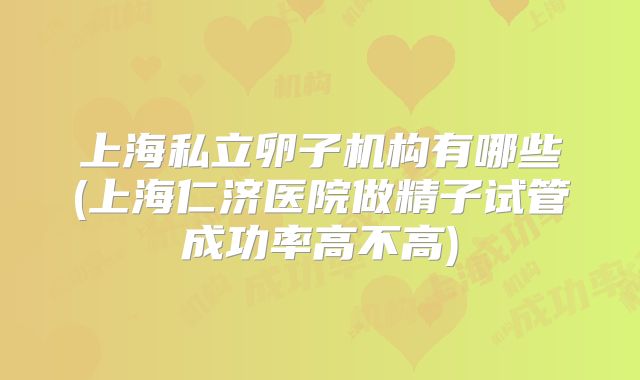 上海私立卵子机构有哪些(上海仁济医院做精子试管成功率高不高)