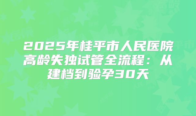 2025年桂平市人民医院高龄失独试管全流程:从建档到验孕30天