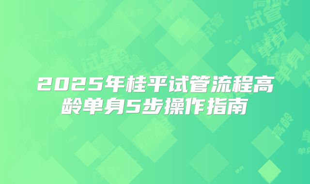 2025年桂平试管流程高龄单身5步操作指南