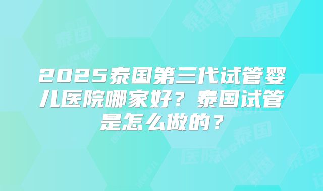 2025泰国第三代试管婴儿医院哪家好？泰国试管是怎么做的？