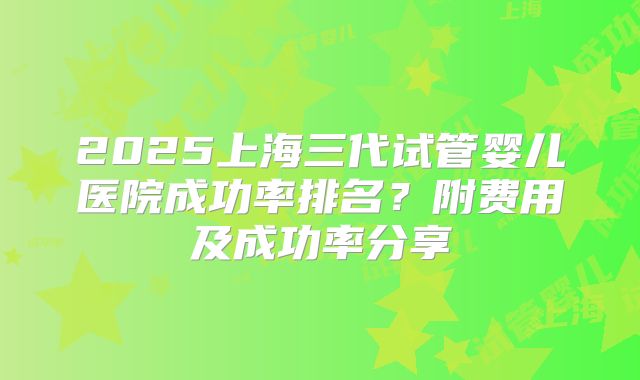 2025上海三代试管婴儿医院成功率排名?附费用及成功率分享