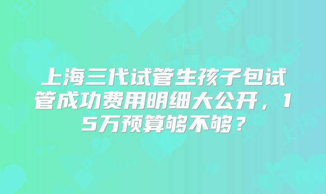 上海三代试管生孩子包试管成功费用明细大公开,15万预算够不够?