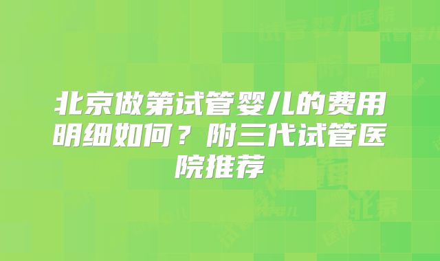 北京做第试管婴儿的费用明细如何?附三代试管医院推荐