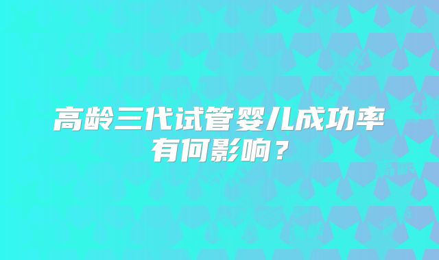 高龄三代试管婴儿成功率有何影响？