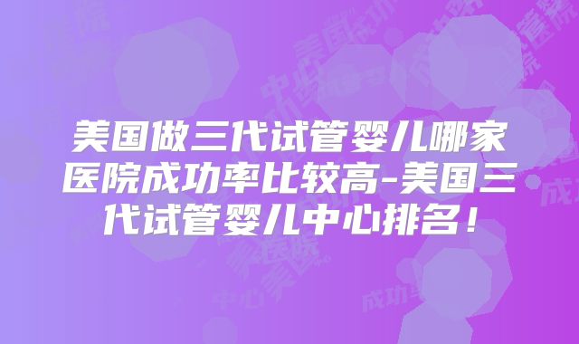 美国做三代试管婴儿哪家医院成功率比较高-美国三代试管婴儿中心排名!