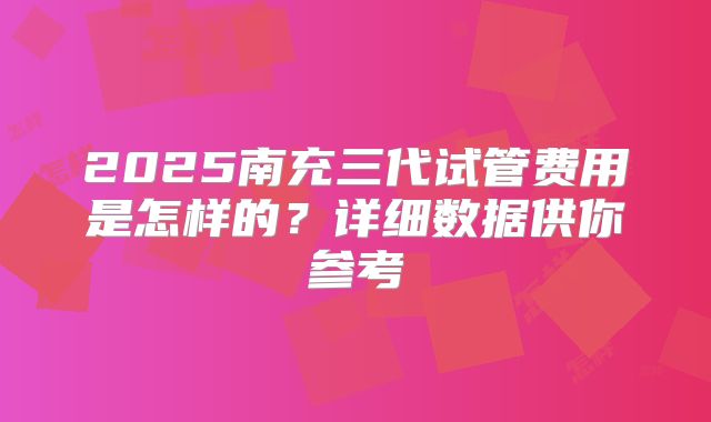 2025南充三代试管费用是怎样的?详细数据供你参考