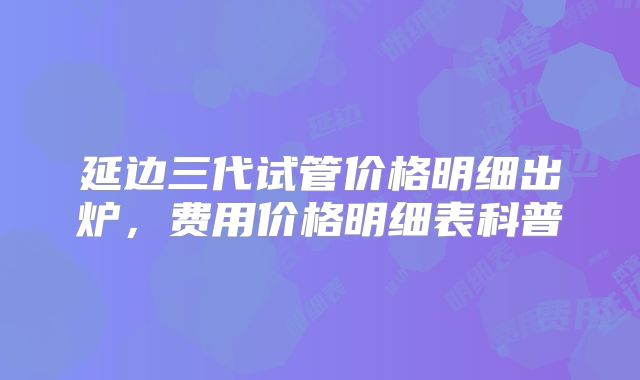 延边三代试管价格明细出炉,费用价格明细表科普