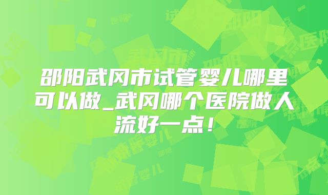 邵阳武冈市试管婴儿哪里可以做_武冈哪个医院做人流好一点!