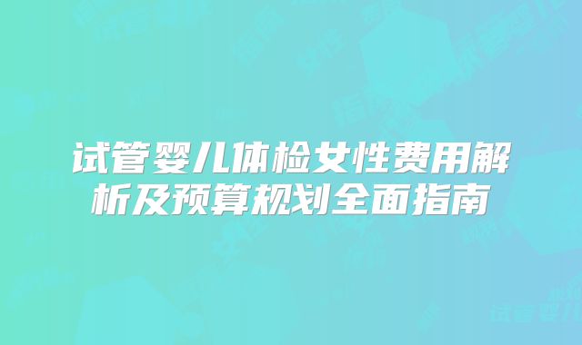 试管婴儿体检女性费用解析及预算规划全面指南